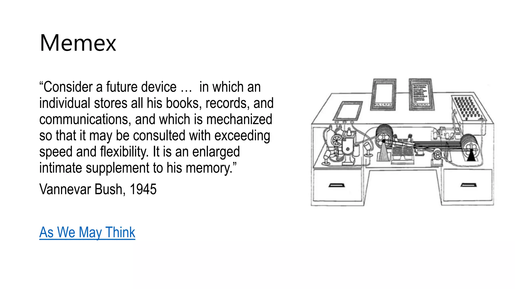 Memex
“Consider a future device … in which an
individual stores all his books, records, and
communications, and which is mechanized
so that it may be consulted with exceeding
speed and flexibility. It is an enlarged
intimate supplement to his memory.”
Vannevar Bush, 1945
As We May Think
 