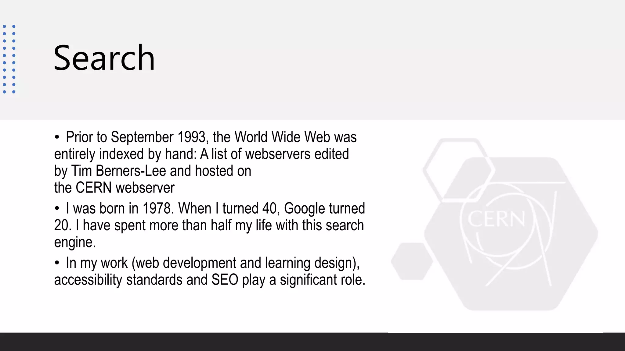 Search
• Prior to September 1993, the World Wide Web was
entirely indexed by hand: A list of webservers edited
by Tim Berners-Lee and hosted on
the CERN webserver
• I was born in 1978. When I turned 40, Google turned
20. I have spent more than half my life with this search
engine.
• In my work (web development and learning design),
accessibility standards and SEO play a significant role.
 