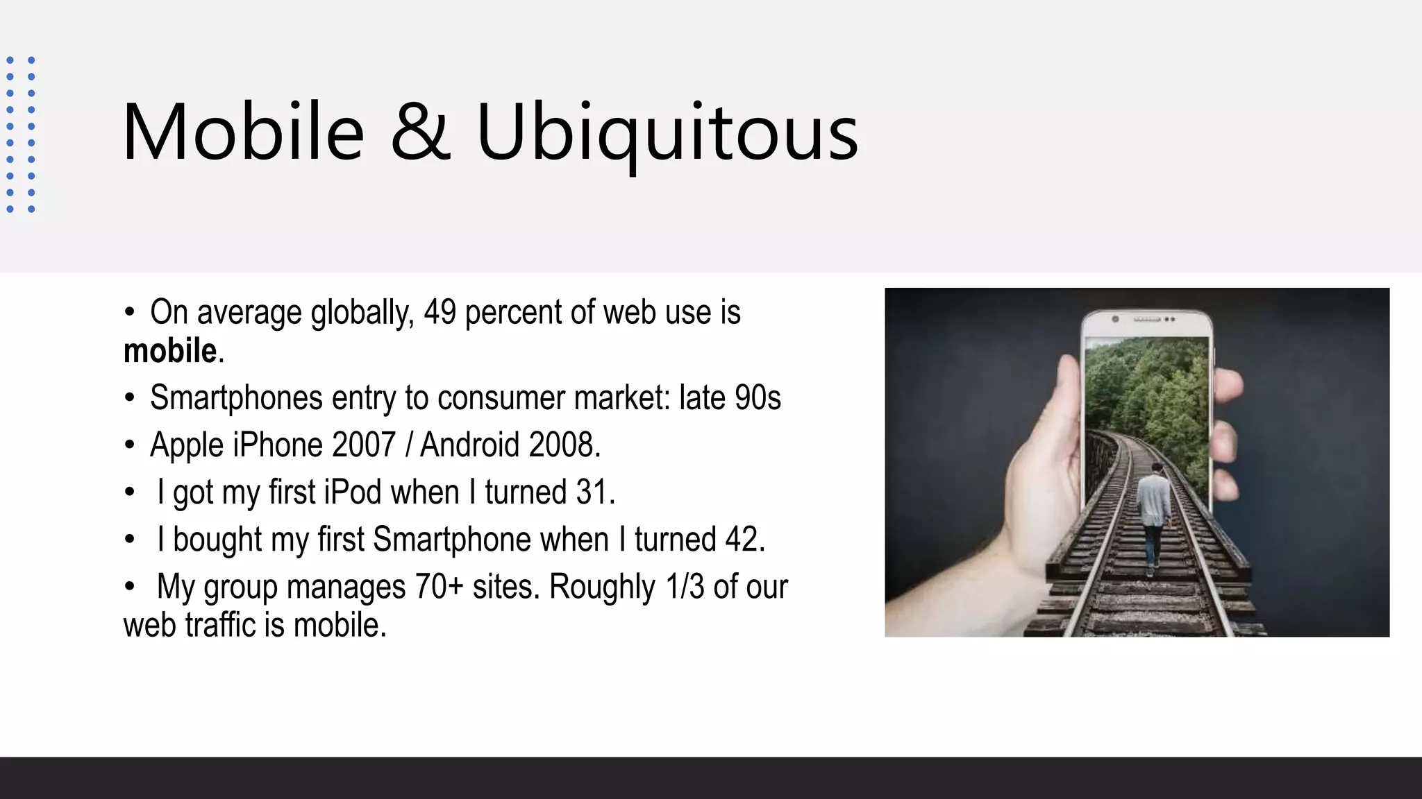 Mobile & Ubiquitous
• On average globally, 49 percent of web use is
mobile.
• Smartphones entry to consumer market: late 90s
• Apple iPhone 2007 / Android 2008.
• I got my first iPod when I turned 31.
• I bought my first Smartphone when I turned 42.
• My group manages 70+ sites. Roughly 1/3 of our
web traffic is mobile.
 