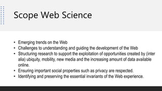 • Emerging trends on the Web
• Challenges to understanding and guiding the development of the Web
• Structuring research to support the exploitation of opportunities created by (inter
alia) ubiquity, mobility, new media and the increasing amount of data available
online.
• Ensuring important social properties such as privacy are respected.
• Identifying and preserving the essential invariants of the Web experience.
Scope Web Science
 