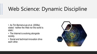 • As Tim Berners-Lee et al. (2006a)
stated: ‘neither the Web nor the world is
static’.
• The Internet is evolving alongside
society.
• Social and technical innovation drive
each other.
Web Science: Dynamic Discipline
 