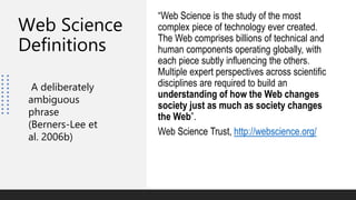 Web Science
Definitions
“Web Science is the study of the most
complex piece of technology ever created.
The Web comprises billions of technical and
human components operating globally, with
each piece subtly influencing the others.
Multiple expert perspectives across scientific
disciplines are required to build an
understanding of how the Web changes
society just as much as society changes
the Web”.
Web Science Trust, http://webscience.org/
A deliberately
ambiguous
phrase
(Berners-Lee et
al. 2006b)
 