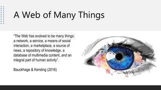 “The Web has evolved to be many things:
a network, a service, a means of social
interaction, a marketplace, a source of
news, a repository of knowledge, a
database of multimedia content, and an
integral part of human activity”.
Bauckhage & Kersting (2016)
A Web of Many Things
 