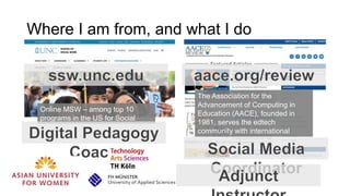 Where I am from, and what I do
The Association for the
Advancement of Computing in
Education (AACE), founded in
1981, serves the edtech
community with international
conferences, journals, digital
library, blog magazine & social
media.
Online MSW – among top 10
programs in the US for Social
Work
 