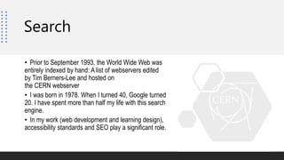 Search
• Prior to September 1993, the World Wide Web was
entirely indexed by hand: A list of webservers edited
by Tim Berners-Lee and hosted on
the CERN webserver
• I was born in 1978. When I turned 40, Google turned
20. I have spent more than half my life with this search
engine.
• In my work (web development and learning design),
accessibility standards and SEO play a significant role.
 