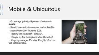 Mobile & Ubiquitous
• On average globally, 49 percent of web use is
mobile.
• Smartphones entry to consumer market: late 90s
• Apple iPhone 2007 / Android 2008.
• I got my first iPod when I turned 31.
• I bought my first Smartphone when I turned 42.
• My group manages 70+ sites. Roughly 1/3 of our
web traffic is mobile.
 