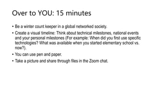 Over to YOU: 15 minutes
• Be a winter count keeper in a global networked society.
• Create a visual timeline: Think about technical milestones, national events
and your personal milestones (For example: When did you first use specific
technologies? What was available when you started elementary school vs.
now?).
• You can use pen and paper.
• Take a picture and share through files in the Zoom chat.
 