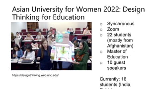 Asian University for Women 2022: Design
Thinking for Education
o Synchronous
o Zoom
o 22 students
(mostly from
Afghanistan)
o Master of
Education
o 10 guest
speakers
Currently: 16
students (India,
https://designthinking.web.unc.edu/
 
