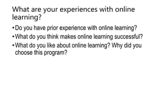 What are your experiences with online
learning?
•Do you have prior experience with online learning?
•What do you think makes online learning successful?
•What do you like about online learning? Why did you
choose this program?
 