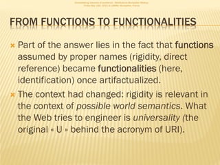 Consolidating networks of excellence - WebScience Montpellier Meetup.
                        Friday May 13th, 2011 at LIRMM, Montpellier, France




FROM FUNCTIONS TO FUNCTIONALITIES

 Part of the answer lies in the fact that functions
  assumed by proper names (rigidity, direct
  reference) became functionalities (here,
  identification) once artifactualized.
 The context had changed: rigidity is relevant in
  the context of possible world semantics. What
  the Web tries to engineer is universality (the
  original « U » behind the acronym of URI).
 