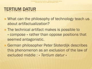 Consolidating networks of excellence - WebScience Montpellier Meetup.
                       Friday May 13th, 2011 at LIRMM, Montpellier, France




TERTIUM DATUR

 What can the philosophy of technology teach us
  about artifactualization?
 The technical artifact makes is possible to
  « compose » rather than oppose positions that
  seemed antagonistic.
 German philosopher Peter Sloterdijk describes
  this phenomenon as an exclusion of the law of
  excluded middle : « Tertium datur »
 