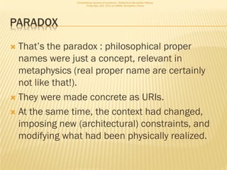 Consolidating networks of excellence - WebScience Montpellier Meetup.
                       Friday May 13th, 2011 at LIRMM, Montpellier, France




PARADOX

 That’s the paradox : philosophical proper
  names were just a concept, relevant in
  metaphysics (real proper name are certainly
  not like that!).
 They were made concrete as URIs.

 At the same time, the context had changed,
  imposing new (architectural) constraints, and
  modifying what had been physically realized.
 
