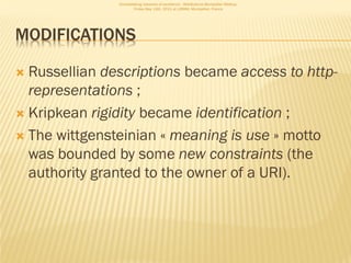 Consolidating networks of excellence - WebScience Montpellier Meetup.
                       Friday May 13th, 2011 at LIRMM, Montpellier, France




MODIFICATIONS

 Russellian descriptions became access to http-
  representations ;
 Kripkean rigidity became identification ;

 The wittgensteinian « meaning is use » motto
  was bounded by some new constraints (the
  authority granted to the owner of a URI).
 