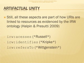 Consolidating networks of excellence - WebScience Montpellier Meetup.
                          Friday May 13th, 2011 at LIRMM, Montpellier, France




ARTIFACTUAL UNITY

   Still, all these aspects are part of how URIs are
    linked to resources as evidenced by the IRW
    ontology (Halpin & Presutti 2009)

-   irw:acesses (*Russell*)
-   irw:identifies (*Kripke*)
-   irw:refersTo (*Wittgenstein*)
 