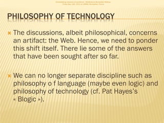 Consolidating networks of excellence - WebScience Montpellier Meetup.
                          Friday May 13th, 2011 at LIRMM, Montpellier, France




PHILOSOPHY OF TECHNOLOGY
   The discussions, albeit philosophical, concerns
    an artifact: the Web. Hence, we need to ponder
    this shift itself. There lie some of the answers
    that have been sought after so far.

   We can no longer separate discipline such as
    philosophy o f language (maybe even logic) and
    philosophy of technology (cf. Pat Hayes’s
    « Blogic »).
 