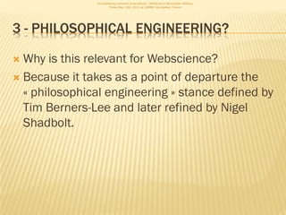 Consolidating networks of excellence - WebScience Montpellier Meetup.
                       Friday May 13th, 2011 at LIRMM, Montpellier, France




3 - PHILOSOPHICAL ENGINEERING?

 Why is this relevant for Webscience?
 Because it takes as a point of departure the
  « philosophical engineering » stance defined by
  Tim Berners-Lee and later refined by Nigel
  Shadbolt.
 