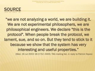 Consolidating networks of excellence - WebScience Montpellier Meetup.
                               Friday May 13th, 2011 at LIRMM, Montpellier, France




SOURCE

 “we are not analyzing a world, we are building it.
   We are not experimental philosophers, we are
  philosophical engineers. We declare "this is the
  protocol". When people break the protocol, we
lament, sue, and so on. But they tend to stick to it
    because we show that the system has very
        interesting and useful properties.”
      (Wed, 16 Jul 2003 18:17:52 -0400, TAG mailing list, in reply to Patrick Hayes)
 
