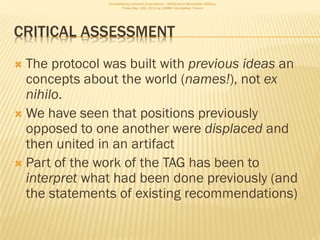 Consolidating networks of excellence - WebScience Montpellier Meetup.
                       Friday May 13th, 2011 at LIRMM, Montpellier, France




CRITICAL ASSESSMENT
 The protocol was built with previous ideas an
  concepts about the world (names!), not ex
  nihilo.
 We have seen that positions previously
  opposed to one another were displaced and
  then united in an artifact
 Part of the work of the TAG has been to
  interpret what had been done previously (and
  the statements of existing recommendations)
 