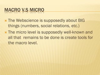 MACRO V.S MICRO

 The Webscience is supposedly about BIG
  things (numbers, social relations, etc.)
 The micro level is supposedly well-known and
  all that remains to be done is create tools for
  the macro level.
 