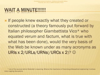 Consolidating networks of excellence - WebScience Montpellier Meetup.
                                                 Friday May 13th, 2011 at LIRMM, Montpellier, France




WAIT A MINUTE!!!!!!

    If people knew exactly what they created or
     constructed (a theory famously put forward by
     Italian philosopher Giambattista Vico* who
     equated verum and factum, what is true with
     what has been done), would the very basis of
     the Web be known under as many acronyms as
     URIs x 2/URLs/URNs(/URCs x 2)? 


   * one of the sources behind Sloterdijk’s reasoning. Whence the importance of theorizing philosophical engineering: it echoes
many ongoing discussions.
 