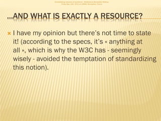 Consolidating networks of excellence - WebScience Montpellier Meetup.
                         Friday May 13th, 2011 at LIRMM, Montpellier, France




…AND WHAT IS EXACTLY A RESOURCE?

   I have my opinion but there’s not time to state
    it! (according to the specs, it’s « anything at
    all », which is why the W3C has - seemingly
    wisely - avoided the temptation of standardizing
    this notion).
 