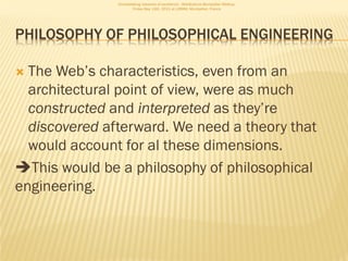 Consolidating networks of excellence - WebScience Montpellier Meetup.
                       Friday May 13th, 2011 at LIRMM, Montpellier, France




PHILOSOPHY OF PHILOSOPHICAL ENGINEERING

 The Web’s characteristics, even from an
  architectural point of view, were as much
  constructed and interpreted as they’re
  discovered afterward. We need a theory that
  would account for al these dimensions.
This would be a philosophy of philosophical
engineering.
 