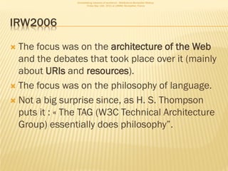 Consolidating networks of excellence - WebScience Montpellier Meetup.
                        Friday May 13th, 2011 at LIRMM, Montpellier, France




IRW2006

 The focus was on the architecture of the Web
  and the debates that took place over it (mainly
  about URIs and resources).
 The focus was on the philosophy of language.

 Not a big surprise since, as H. S. Thompson
  puts it : « The TAG (W3C Technical Architecture
  Group) essentially does philosophy”.
 