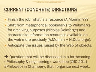 Consolidating networks of excellence - WebScience Montpellier Meetup.
                         Friday May 13th, 2011 at LIRMM, Montpellier, France




CURRENT (CONCRETE) DIRECTIONS

 Finish the job: what is a resource (A.Monnin)???
 Shift from metaphorical bookmarks to Webmarks
  for archiving purposes (Nicolas Delaforge) and
  characterize information resources available on
  the web more precisely (A.Monnin + N.Delaforge).
 Anticipate the issues raised by the Web of objects.



 Question that will be discussed in a forthcoming
« Philosophy & engineering » workshop (@IC 2011,
#Philoweb) in Chambéry, that I organize next week.
 