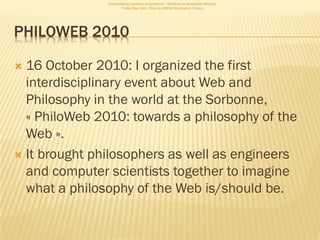 Consolidating networks of excellence - WebScience Montpellier Meetup.
                       Friday May 13th, 2011 at LIRMM, Montpellier, France




PHILOWEB 2010

 16 October 2010: I organized the first
  interdisciplinary event about Web and
  Philosophy in the world at the Sorbonne,
  « PhiloWeb 2010: towards a philosophy of the
  Web ».
 It brought philosophers as well as engineers
  and computer scientists together to imagine
  what a philosophy of the Web is/should be.
 