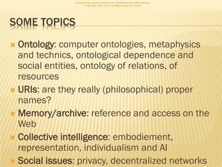 Consolidating networks of excellence - WebScience Montpellier Meetup.
                       Friday May 13th, 2011 at LIRMM, Montpellier, France




SOME TOPICS
 Ontology: computer ontologies, metaphysics
  and technics, ontological dependence and
  social entities, ontology of relations, of
  resources
 URIs: are they really (philosophical) proper
  names?
 Memory/archive: reference and access on the
  Web
 Collective intelligence: embodiement,
  representation, individualism and AI
 Social issues: privacy, decentralized networks
 