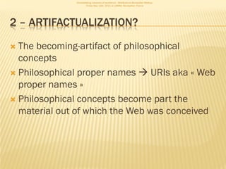 Consolidating networks of excellence - WebScience Montpellier Meetup.
                      Friday May 13th, 2011 at LIRMM, Montpellier, France




2 – ARTIFACTUALIZATION?

 The becoming-artifact of philosophical
  concepts
 Philosophical proper names  URIs aka « Web
  proper names »
 Philosophical concepts become part the
  material out of which the Web was conceived
 