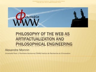 Consolidating networks of excellence - WebScience Montpellier Meetup.
                                         Friday May 13th, 2011 at LIRMM, Montpellier, France




            PHILOSOPHY OF THE WEB AS
            ARTIFACTUALIZATION AND
            PHILOSOPHICAL ENGINEERING
Alexandre Monnin
Université Paris 1 Panthéon-Sorbonne/CNAM/Institut de Recherche et d’Innovation
 