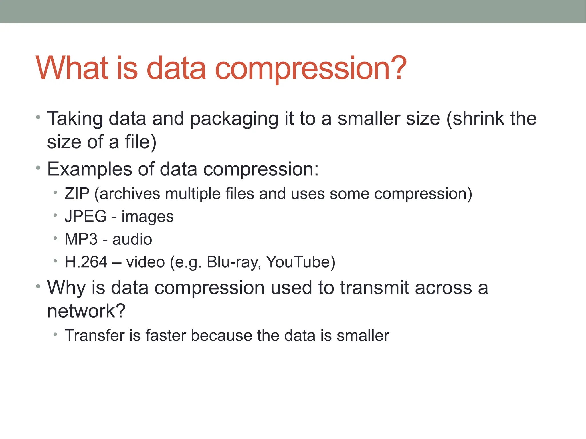 What is data compression?
• Taking data and packaging it to a smaller size (shrink the
size of a file)
• Examples of data compression:
• ZIP (archives multiple files and uses some compression)
• JPEG - images
• MP3 - audio
• H.264 – video (e.g. Blu-ray, YouTube)
• Why is data compression used to transmit across a
network?
• Transfer is faster because the data is smaller
 