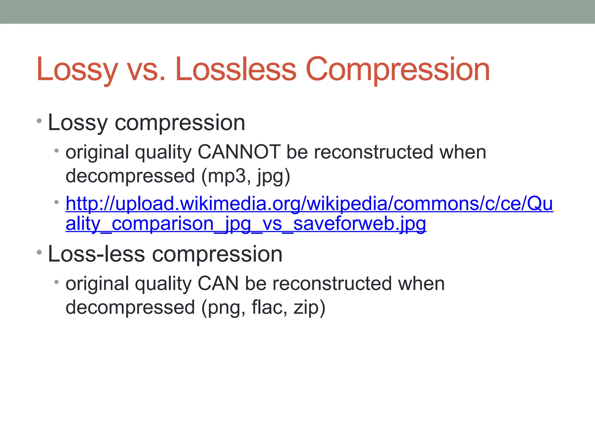 Lossy vs. Lossless Compression
• Lossy compression
• original quality CANNOT be reconstructed when
decompressed (mp3, jpg)
• http://upload.wikimedia.org/wikipedia/commons/c/ce/Qu
ality_comparison_jpg_vs_saveforweb.jpg
• Loss-less compression
• original quality CAN be reconstructed when
decompressed (png, flac, zip)
 