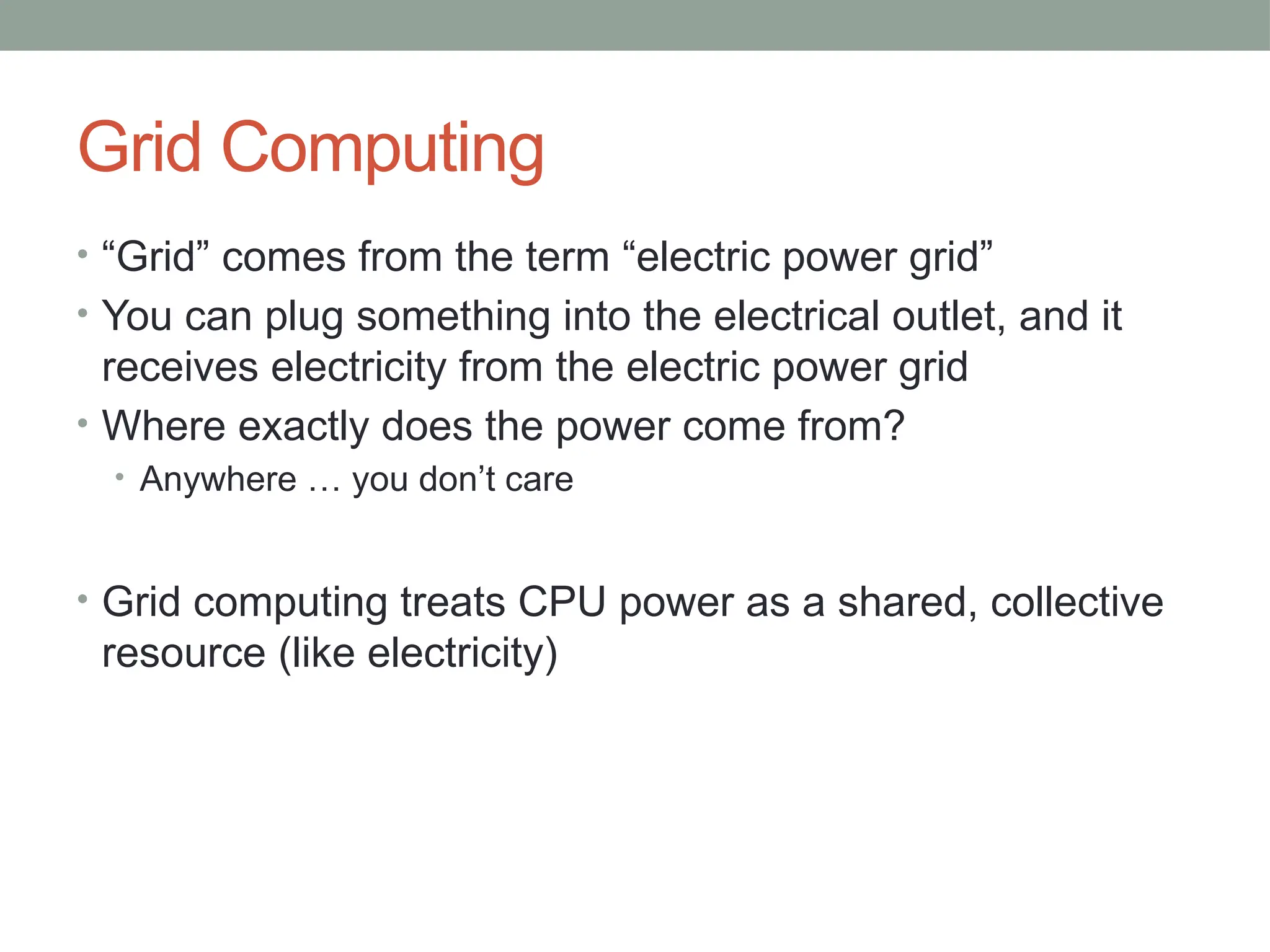 Grid Computing
• “Grid” comes from the term “electric power grid”
• You can plug something into the electrical outlet, and it
receives electricity from the electric power grid
• Where exactly does the power come from?
• Anywhere … you don’t care
• Grid computing treats CPU power as a shared, collective
resource (like electricity)
 