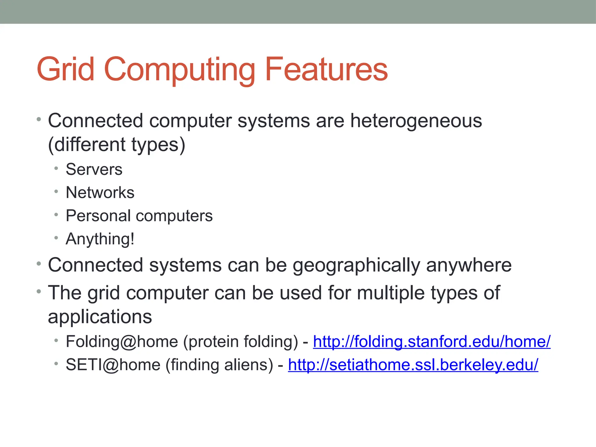 Grid Computing Features
• Connected computer systems are heterogeneous
(different types)
• Servers
• Networks
• Personal computers
• Anything!
• Connected systems can be geographically anywhere
• The grid computer can be used for multiple types of
applications
• Folding@home (protein folding) - http://folding.stanford.edu/home/
• SETI@home (finding aliens) - http://setiathome.ssl.berkeley.edu/
 