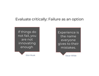 Evaluate critically: Failure as an option
If things do
not fail, you
are not
innovating
enough.
Experience is
the name
everyone
gives to their
mistakes.
Elon Musk Oscar Wilde
 