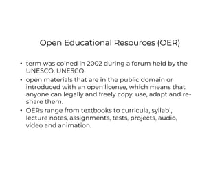 Open Educational Resources (OER)
• term was coined in 2002 during a forum held by the
UNESCO. UNESCO
• open materials that are in the public domain or
introduced with an open license, which means that
anyone can legally and freely copy, use, adapt and re-
share them.
• OERs range from textbooks to curricula, syllabi,
lecture notes, assignments, tests, projects, audio,
video and animation.
 