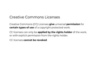 Creative Commons Licenses
Creative Commons (CC) Licenses give universal permission for
certain types of use of a copyright protected work.
CC licenses can only be applied by the rights holder of the work,
or with explicit permission from the rights holder.
CC licenses cannot be revoked.
Creative Commons for Cultural Heritage
CC BY-SA
 