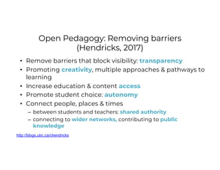 Open Pedagogy: Removing barriers
(Hendricks, 2017)
• Remove barriers that block visibility: transparency
• Promoting creativity, multiple approaches & pathways to
learning
• Increase education & content access
• Promote student choice: autonomy
• Connect people, places & times
– between students and teachers: shared authority
– connecting to wider networks, contributing to public
knowledge
http://blogs.ubc.ca/chendricks
 