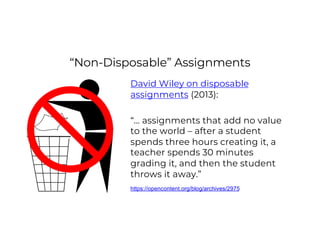 “Non-Disposable” Assignments
David Wiley on disposable
assignments (2013):
“… assignments that add no value
to the world – after a student
spends three hours creating it, a
teacher spends 30 minutes
grading it, and then the student
throws it away.”
https://opencontent.org/blog/archives/2975
 