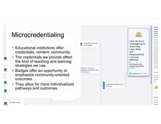 Microcredentialing
• Educational institutions offer
credentials, content, community.
• The credentials we provide affect
the kind of teaching and learning
strategies we use.
• Badges offer an opportunity to
emphasize community-oriented
outcomes.
• They allow for more individualized
pathways and outcomes.
 