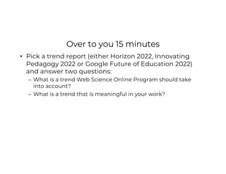 Over to you 15 minutes
• Pick a trend report (either Horizon 2022, Innovating
Pedagogy 2022 or Google Future of Education 2022)
and answer two questions:
– What is a trend Web Science Online Program should take
into account?
– What is a trend that is meaningful in your work?
 