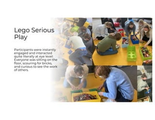 Lego Serious
Play
Participants were instantly
engaged and interacted
quite literally at eye level:
Everyone was sitting on the
floor, scouring for bricks,
and curious to see the work
of others.
 