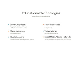 Educational Technologies
New tools constantly emerge
Community Tools
Flipgrid, Padlet, VoiceThread
Micro-Authoring
Genial.ly, thinglink
Micro-Credentials
Badgr Credly
Virtual Worlds
Augmented Reality, VR
Mobile Learning
Podcast, mobile Apps, e.g. Citizen Science
Social Media / Social Networks
Social media platforms, learning communities
 