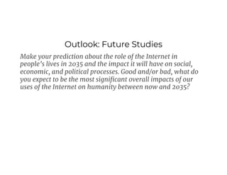 Outlook: Future Studies
Make your prediction about the role of the Internet in
people’s lives in 2035 and the impact it will have on social,
economic, and political processes. Good and/or bad, what do
you expect to be the most significant overall impacts of our
uses of the Internet on humanity between now and 2035?
 