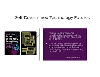 Self-Determined Technology Futures
• “Digital transformation is
remaking the human world, but
few are satisfied with how that’s
been going”.
• “The influence of the internet on
all aspects of human experience is
so great that we must demand
data dignity if we are to retain any
dignity at all”.
Lanier & Weyl, 2018
 