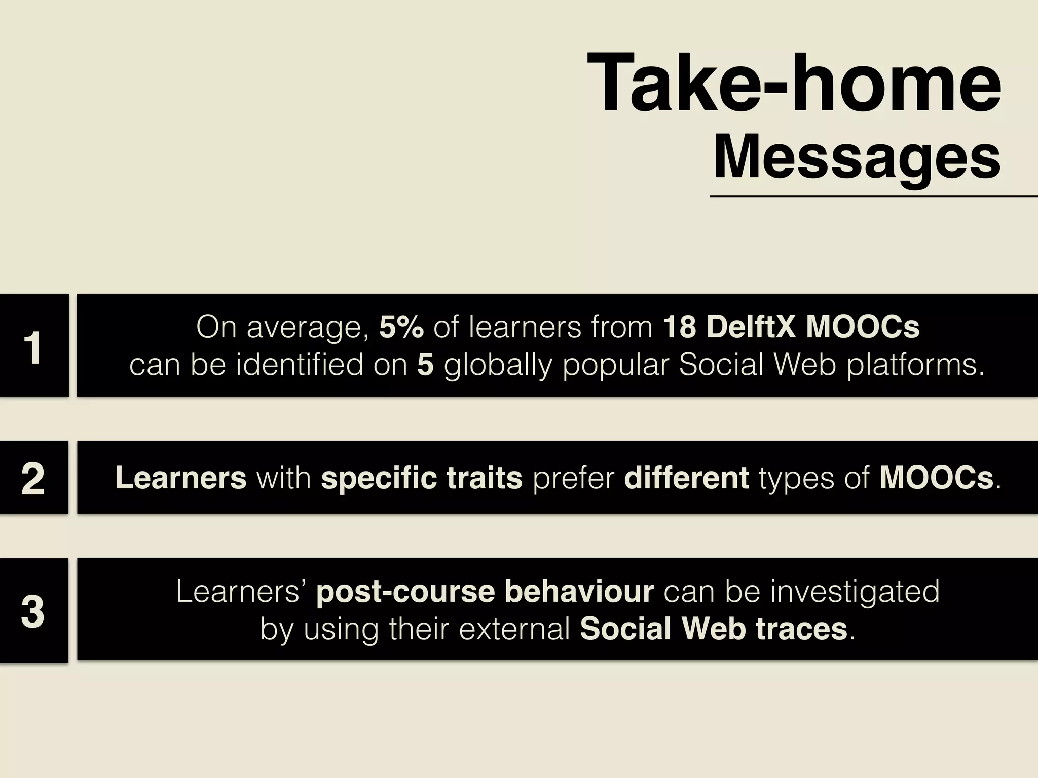 Take-home
Messages
On average, 5% of learners from 18 DelftX MOOCs
can be identiﬁed on 5 globally popular Social Web platforms.  1
Learners with speciﬁc traits prefer different types of MOOCs.2
Learners’ post-course behaviour can be investigated
by using their external Social Web traces.3
 