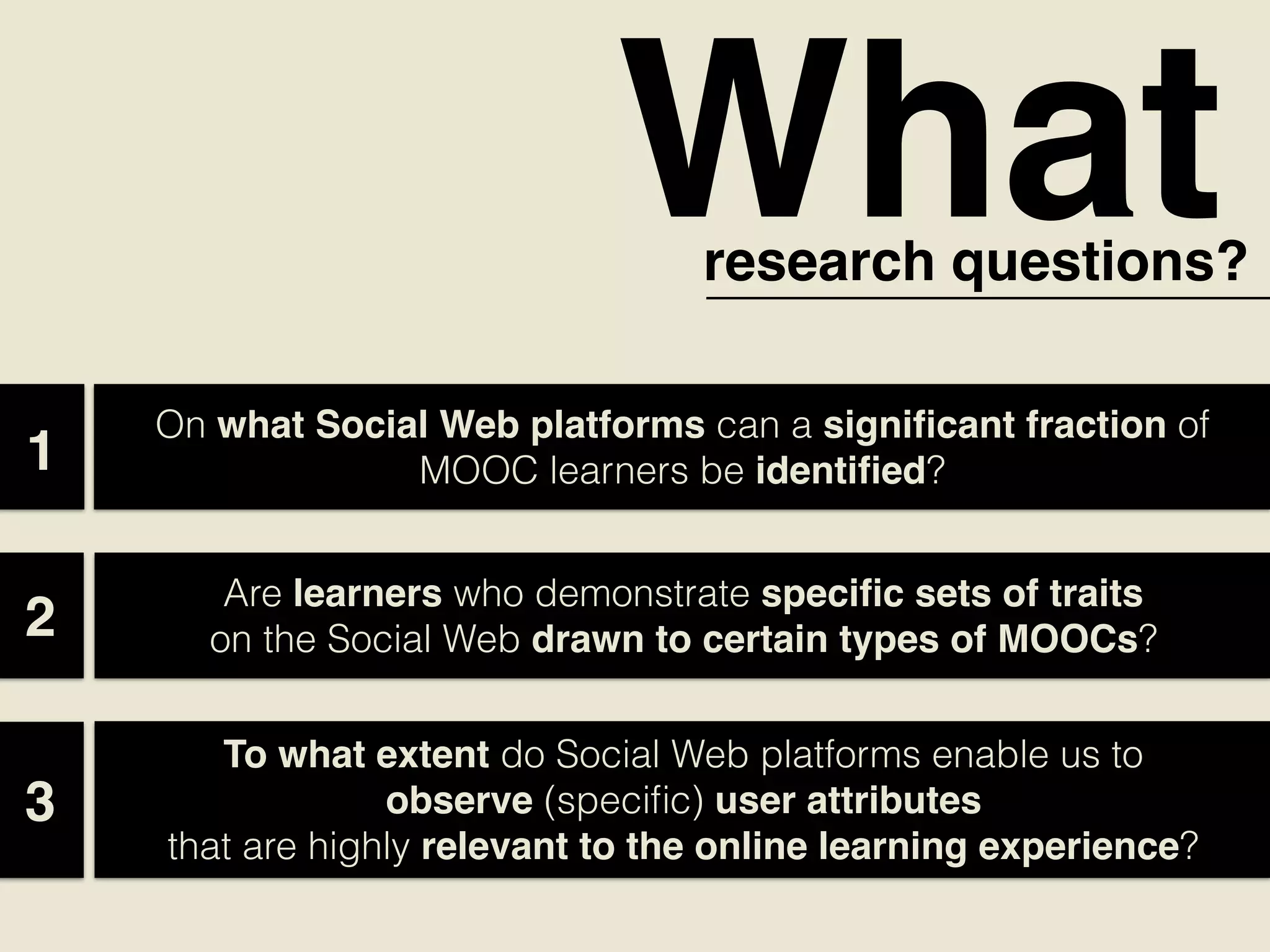 Whatresearch questions?
1
On what Social Web platforms can a signiﬁcant fraction of
MOOC learners be identiﬁed?  
Are learners who demonstrate speciﬁc sets of traits
on the Social Web drawn to certain types of MOOCs?  2
To what extent do Social Web platforms enable us to
observe (speciﬁc) user attributes
that are highly relevant to the online learning experience?  
3
 