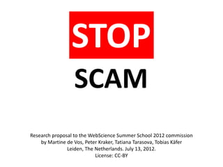STOP
                  SCAM
Research proposal to the WebScience Summer School 2012 commission
    by Martine de Vos, Peter Kraker, Tatiana Tarasova, Tobias Käfer
               Leiden, The Netherlands. July 13, 2012.
                           License: CC-BY
 
